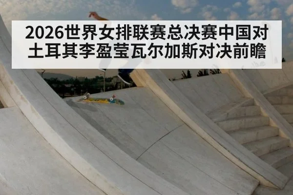 2026世界女排联赛总决赛中国对土耳其李盈莹瓦尔加斯对决前瞻